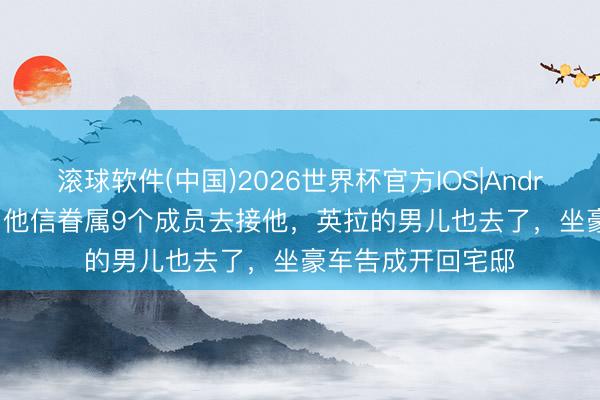 滚球软件(中国)2026世界杯官方IOS|Android手机app下载 他信眷属9个成员去接他，英拉的男儿也去了，坐豪车告成开回宅邸
