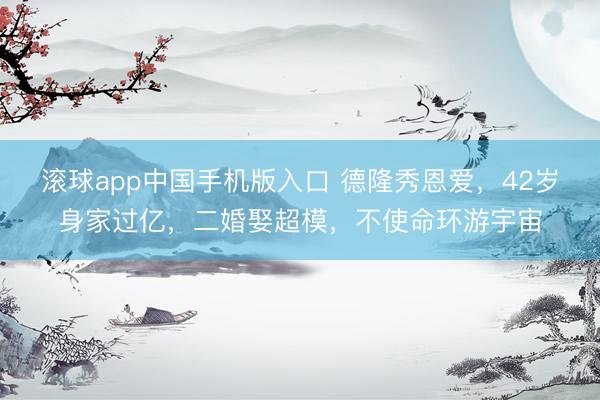 滚球app中国手机版入口 德隆秀恩爱，42岁身家过亿，二婚娶超模，不使命环游宇宙