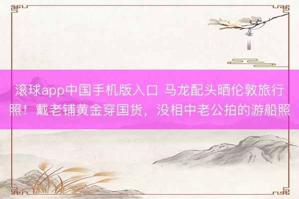 滚球app中国手机版入口 马龙配头晒伦敦旅行照！戴老铺黄金穿国货，没相中老公拍的游船照