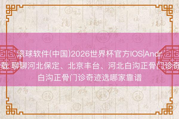 滚球软件(中国)2026世界杯官方IOS|Android手机app下载 聊聊河北保定、北京丰台、河北白沟正骨门诊奇迹选哪家靠谱