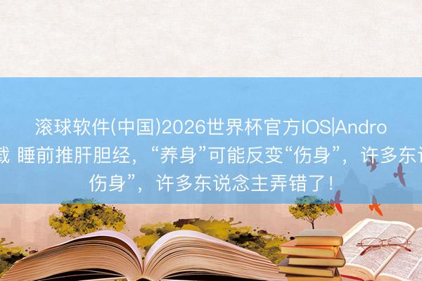 滚球软件(中国)2026世界杯官方IOS|Android手机app下载 睡前推肝胆经，“养身”可能反变“伤身”，许多东说念主弄错了！