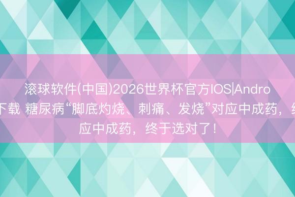 滚球软件(中国)2026世界杯官方IOS|Android手机app下载 糖尿病“脚底灼烧、刺痛、发烧”对应中成药，终于选对了！