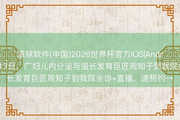 滚球软件(中国)2026世界杯官方IOS|Android手机app下载 5月17日,广妇儿内分泌与滋长发育巨匠周知子到我院坐诊+直播,速预约→