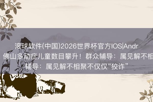 滚球软件(中国)2026世界杯官方IOS|Android手机app下载 佛山多动症儿童数目攀升！群众辅导：属见解不相聚不仅仅“狡诈”