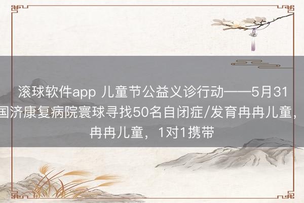 滚球软件app 儿童节公益义诊行动——5月31日，无锡国济康复病院寰球寻找50名自闭症/发育冉冉儿童，1对1携带