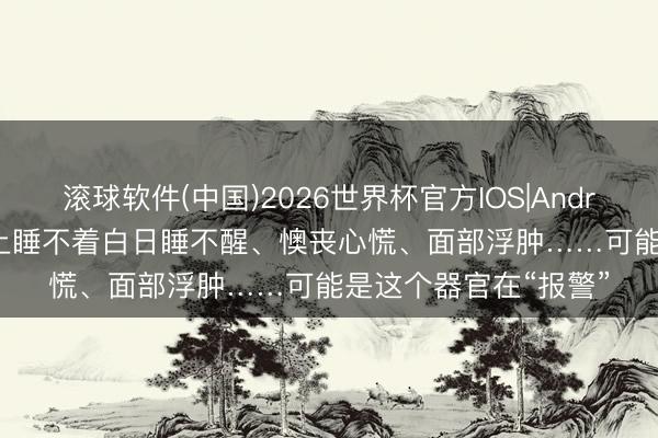 滚球软件(中国)2026世界杯官方IOS|Android手机app下载 晚上睡不着白日睡不醒、懊丧心慌、面部浮肿……可能是这个器官在“报警”