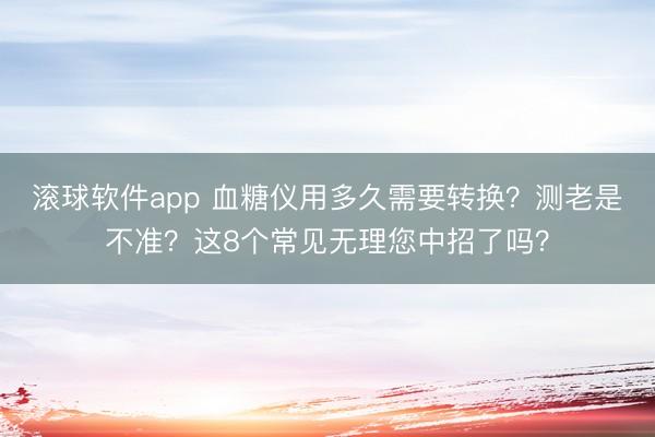 滚球软件app 血糖仪用多久需要转换?测老是不准?这8个常见无理您中招了吗?