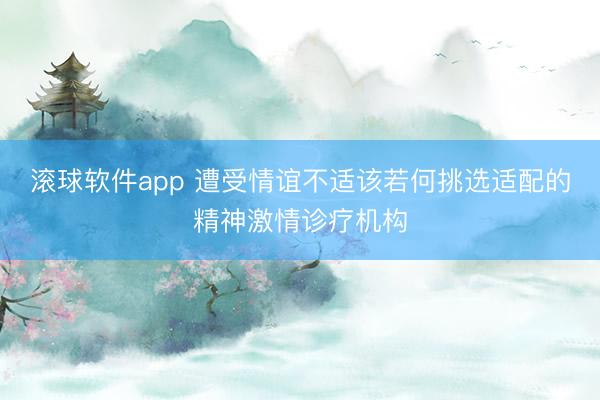 滚球软件app 遭受情谊不适该若何挑选适配的精神激情诊疗机构