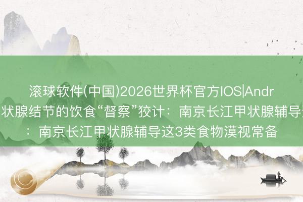 滚球软件(中国)2026世界杯官方IOS|Android手机app下载 甲状腺结节的饮食“督察”狡计：南京长江甲状腺辅导这3类食物漠视常备