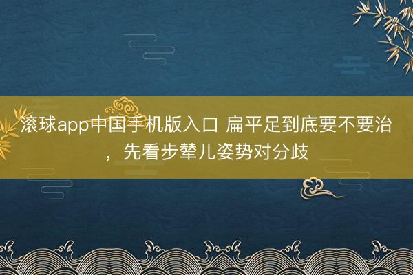 滚球app中国手机版入口 扁平足到底要不要治,先看步辇儿姿势对分歧