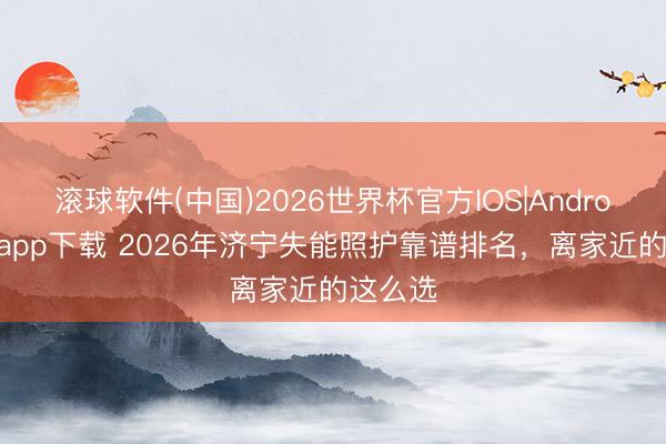 滚球软件(中国)2026世界杯官方IOS|Android手机app下载 2026年济宁失能照护靠谱排名,离家近的这么选
