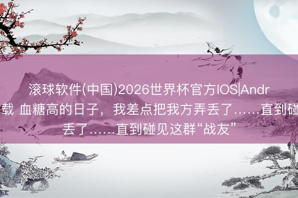 滚球软件(中国)2026世界杯官方IOS|Android手机app下载 血糖高的日子，我差点把我方弄丢了……直到碰见这群“战友”