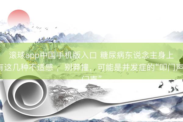 滚球app中国手机版入口 糖尿病东说念主身上有这几种不适感 ，别莽撞，可能是并发症的“叩门声”