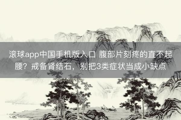 滚球app中国手机版入口 腹部片刻疼的直不起腰？戒备肾结石，别把3类症状当成小缺点