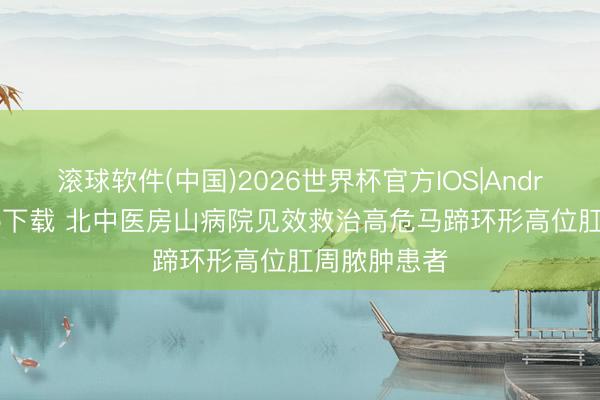 滚球软件(中国)2026世界杯官方IOS|Android手机app下载 北中医房山病院见效救治高危马蹄环形高位肛周脓肿患者