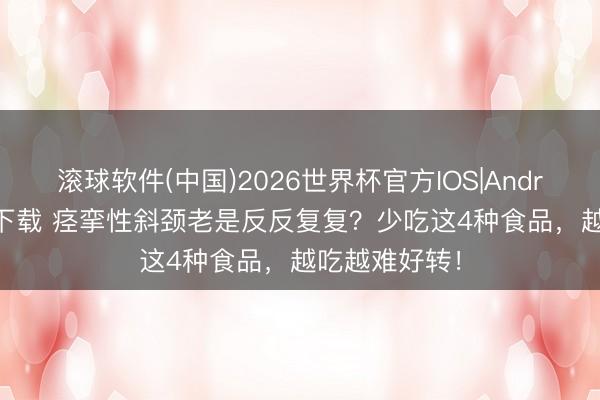 滚球软件(中国)2026世界杯官方IOS|Android手机app下载 痉挛性斜颈老是反反复复？少吃这4种食品，越吃越难好转！