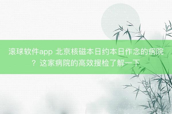 滚球软件app 北京核磁本日约本日作念的病院？这家病院的高效搜检了解一下