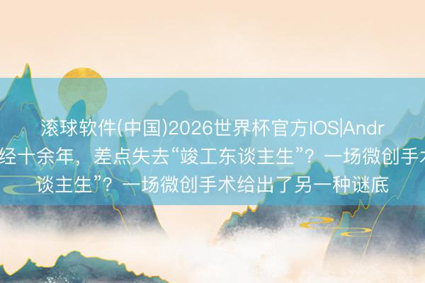 滚球软件(中国)2026世界杯官方IOS|Android手机app下载 痛经十余年，差点失去“竣工东谈主生”？一场微创手术给出了另一种谜底