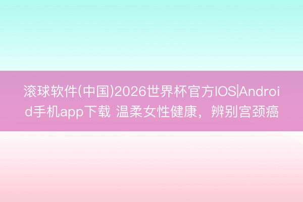 滚球软件(中国)2026世界杯官方IOS|Android手机app下载 温柔女性健康，辨别宫颈癌