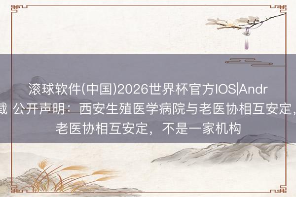 滚球软件(中国)2026世界杯官方IOS|Android手机app下载 公开声明：西安生殖医学病院与老医协相互安定，不是一家机构