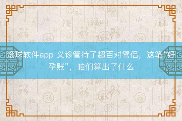 滚球软件app 义诊管待了超百对鸳侣，这笔“好孕账”，咱们算出了什么