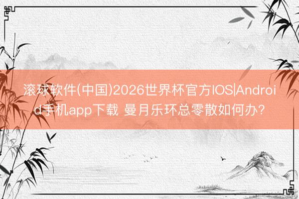 滚球软件(中国)2026世界杯官方IOS|Android手机app下载 曼月乐环总零散如何办？