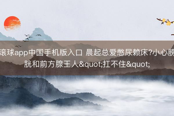 滚球app中国手机版入口 晨起总爱憋尿赖床?小心膀胱和前方腺王人"扛不住"
