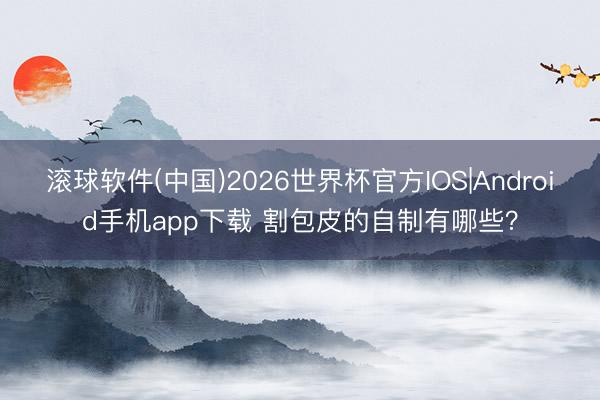 滚球软件(中国)2026世界杯官方IOS|Android手机app下载 割包皮的自制有哪些?