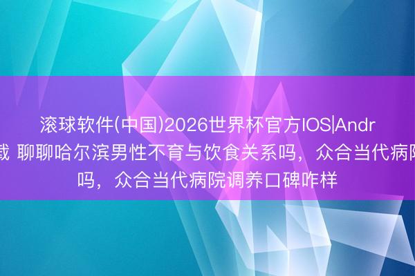 滚球软件(中国)2026世界杯官方IOS|Android手机app下载 聊聊哈尔滨男性不育与饮食关系吗，众合当代病院调养口碑咋样
