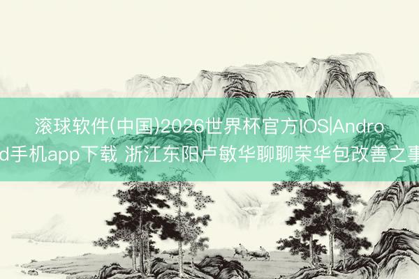 滚球软件(中国)2026世界杯官方IOS|Android手机app下载 浙江东阳卢敏华聊聊荣华包改善之事