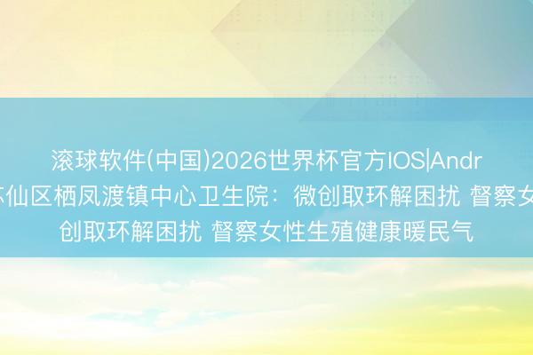 滚球软件(中国)2026世界杯官方IOS|Android手机app下载 苏仙区栖凤渡镇中心卫生院：微创取环解困扰 督察女性生殖健康暖民气