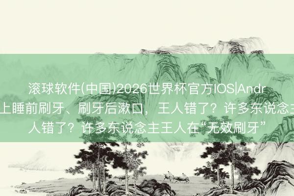 滚球软件(中国)2026世界杯官方IOS|Android手机app下载 晚上睡前刷牙、刷牙后漱口，王人错了？许多东说念主王人在“无效刷牙”