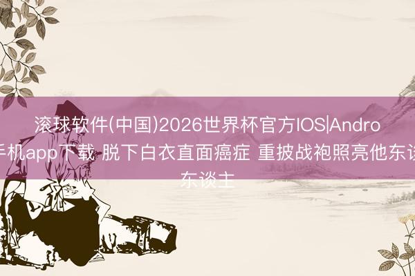 滚球软件(中国)2026世界杯官方IOS|Android手机app下载 脱下白衣直面癌症 重披战袍照亮他东谈主