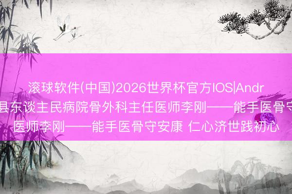 滚球软件(中国)2026世界杯官方IOS|Android手机app下载 清河县东谈主民病院骨外科主任医师李刚——能手医骨守安康 仁心济世践初心