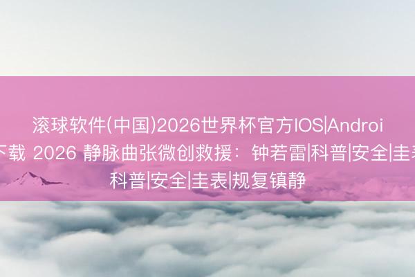 滚球软件(中国)2026世界杯官方IOS|Android手机app下载 2026 静脉曲张微创救援:钟若雷|科普|安全|圭表|规复镇静