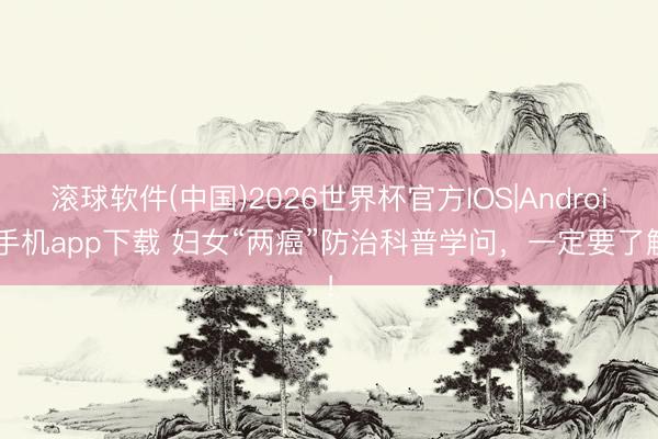 滚球软件(中国)2026世界杯官方IOS|Android手机app下载 妇女“两癌”防治科普学问，一定要了解！