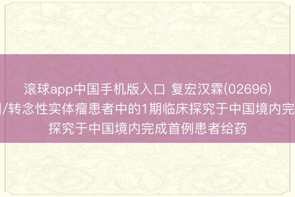滚球app中国手机版入口 复宏汉霖(02696)：HLX97在晚期/转念性实体瘤患者中的1期临床探究于中国境内完成首例患者给药