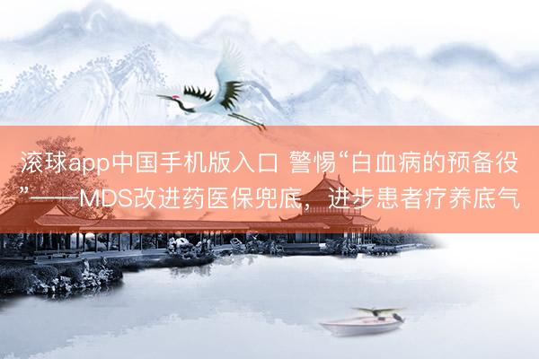 滚球app中国手机版入口 警惕“白血病的预备役”——MDS改进药医保兜底，进步患者疗养底气