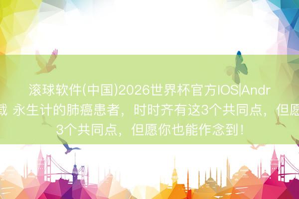 滚球软件(中国)2026世界杯官方IOS|Android手机app下载 永生计的肺癌患者，时时齐有这3个共同点，但愿你也能作念到！
