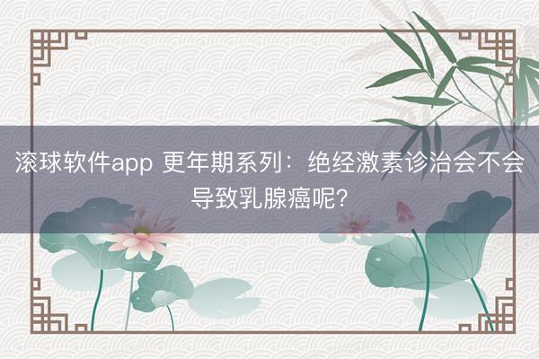 滚球软件app 更年期系列：绝经激素诊治会不会导致乳腺癌呢？