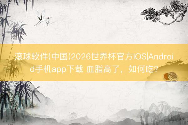 滚球软件(中国)2026世界杯官方IOS|Android手机app下载 血脂高了，<a href=