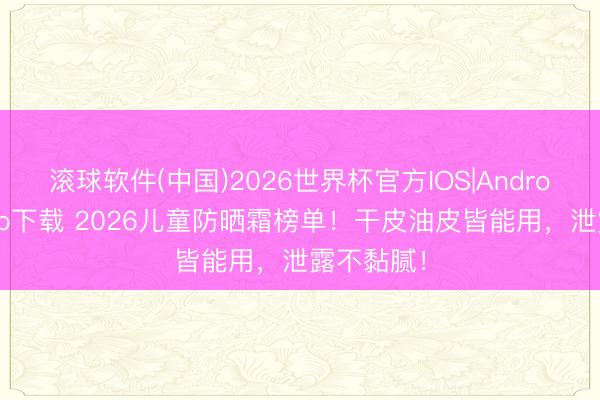 滚球软件(中国)2026世界杯官方IOS|Android手机app下载 2026儿童防晒霜榜单！干皮油皮皆能用，泄露不黏腻！