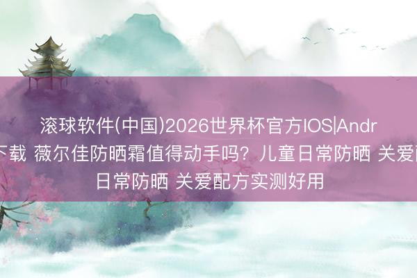 滚球软件(中国)2026世界杯官方IOS|Android手机app下载 薇尔佳防晒霜值得动手吗？儿童日常防晒 关爱配方实测好用