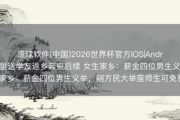 滚球软件(中国)2026世界杯官方IOS|Android手机app下载 1300公里送学友返乡奔丧后续 女生家乡：薪金四位男生义举，朔方民大举座师生可免费游利川