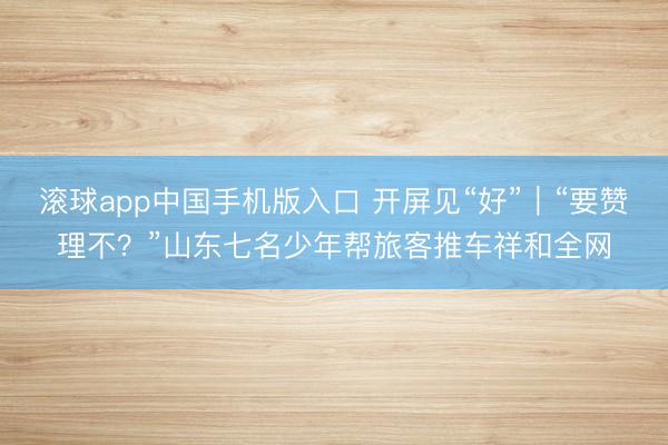 滚球app中国手机版入口 开屏见“好”｜“要赞理不？”山东七名少年帮旅客推车祥和全网