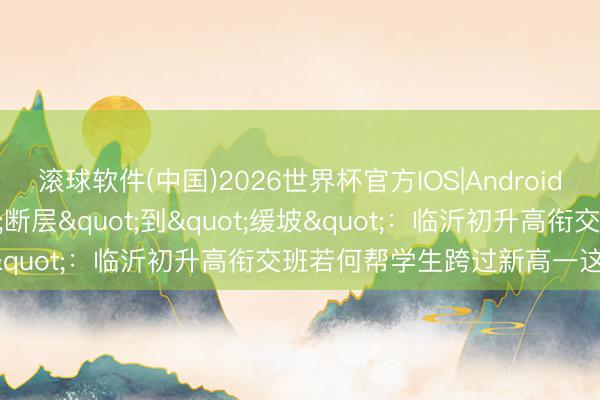 滚球软件(中国)2026世界杯官方IOS|Android手机app下载 从"断层"到"缓坡"：临沂初升高衔交班若何帮学生跨过新高一这说念坎