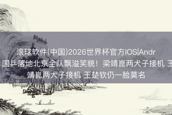 滚球软件(中国)2026世界杯官方IOS|Android手机app下载 国乒落地北京全队飘溢笑貌！梁靖崑两犬子接机 王楚钦仍一脸莫名