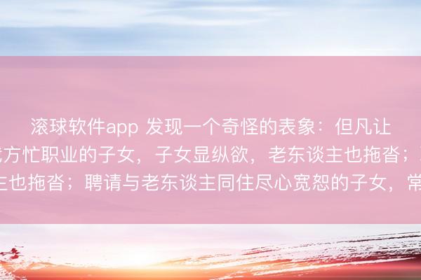 滚球软件app 发现一个奇怪的表象：但凡让老东谈主独自糊口，我方忙职业的子女，子女显纵欲，老东谈主也拖沓；聘请与老东谈主同住尽心宽恕的子女，常难堪还被埋怨！