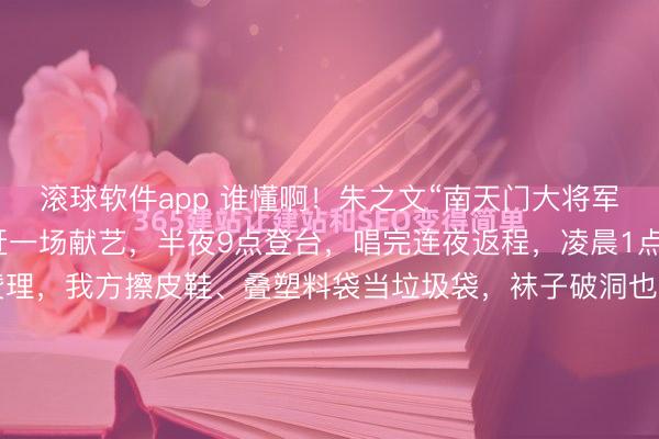 滚球软件app 谁懂啊!朱之文“南天门大将军”翻红后有多拼?一天赶一场献艺,半夜9点登台,唱完连夜返程,凌晨1点抵达旅店,莫得助理赞理,我方擦皮鞋、叠塑料袋当垃圾袋,袜子破洞也不换,却在公益宣传上格外负责,说“比赢利专诚旨”,三天五场献艺累到喊要保命,却依旧遵循信用,这么的朱之文太好哭了!晚上九点,临...