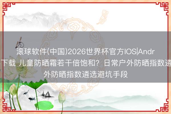 滚球软件(中国)2026世界杯官方IOS|Android手机app下载 儿童防晒霜若干倍饱和？日常户外防晒指数遴选避坑手段